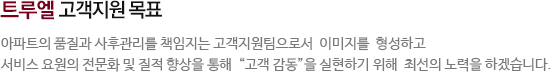 트루엘 고객지원 목표-아파트의 품질과 사후관리를 책임지는 고객지원팀으로서 이미지를 형성하고 서비스 요원의 전문화 및 질적 향상을 통해 고객 감동을 실현하기 위해 최선의 노력을 하겠습니다.